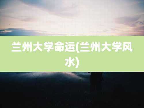 兰州大学命运(兰州大学风水)