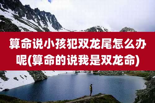 算命说小孩犯双龙尾怎么办呢(算命的说我是双龙命)