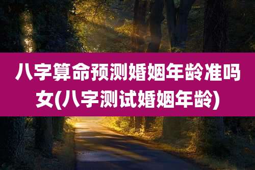八字算命预测婚姻年龄准吗女(八字测试婚姻年龄)