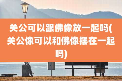 关公可以跟佛像放一起吗(关公像可以和佛像摆在一起吗)