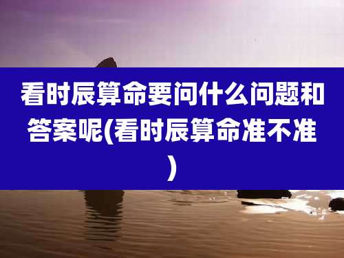 看时辰算命要问什么问题和答案呢(看时辰算命准不准)