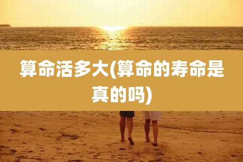 算命活多大(算命的寿命是真的吗)