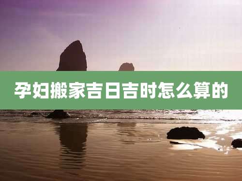 孕妇搬家吉日吉时怎么算的