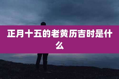 正月十五的老黄历吉时是什么