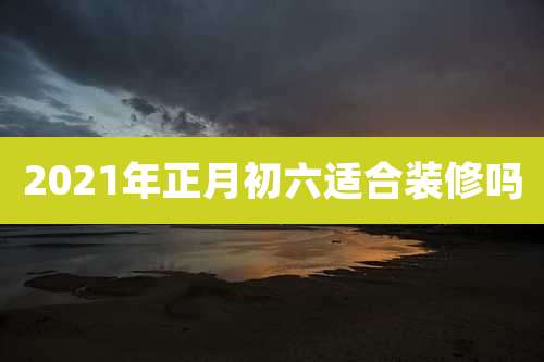 2021年正月初六适合装修吗