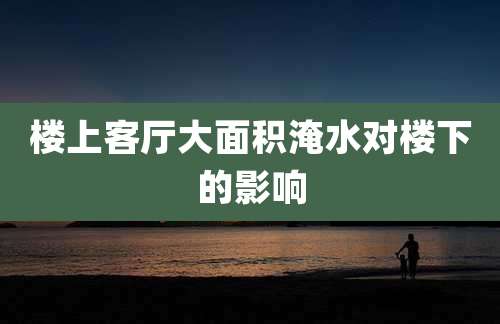 楼上客厅大面积淹水对楼下的影响