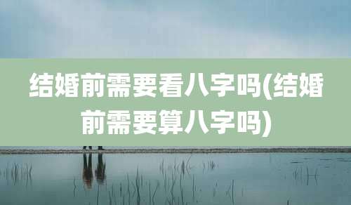 结婚前需要看八字吗(结婚前需要算八字吗)