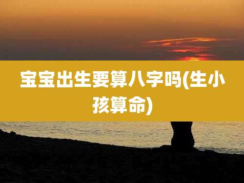 宝宝出生要算八字吗(生小孩算命)