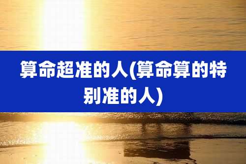 算命超准的人(算命算的特别准的人)