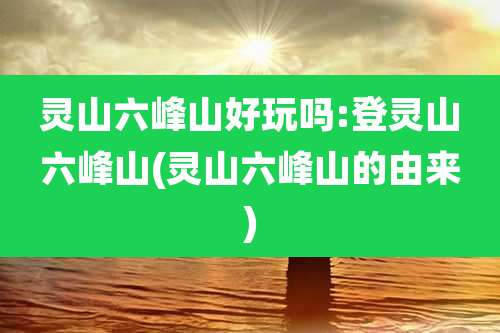 灵山六峰山好玩吗:登灵山六峰山(灵山六峰山的由来)