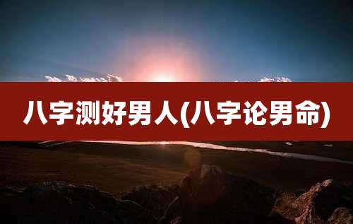 八字测好男人(八字论男命)