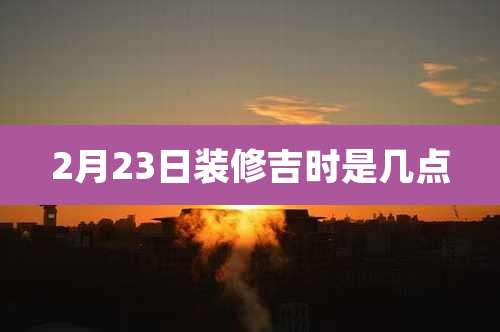 2月23日装修吉时是几点
