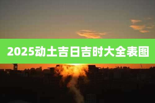 2025动土吉日吉时大全表图