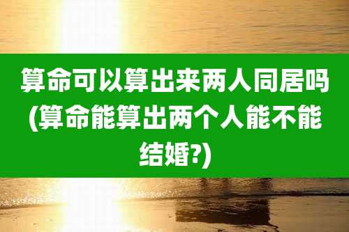 算命可以算出来两人同居吗(算命能算出两个人能不能结婚?)