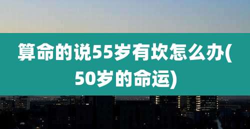 算命的说55岁有坎怎么办(50岁的命运)