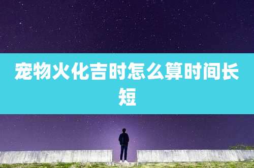 宠物火化吉时怎么算时间长短