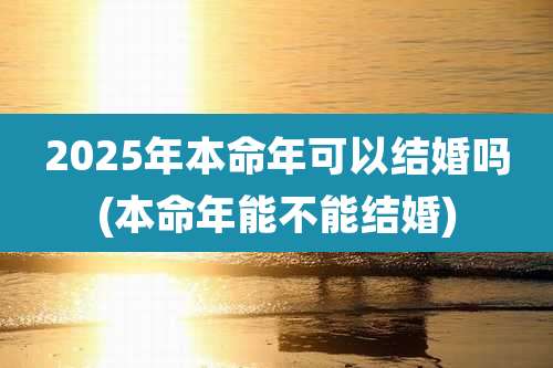 2025年本命年可以结婚吗(本命年能不能结婚)