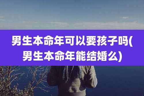 男生本命年可以要孩子吗(男生本命年能结婚么)