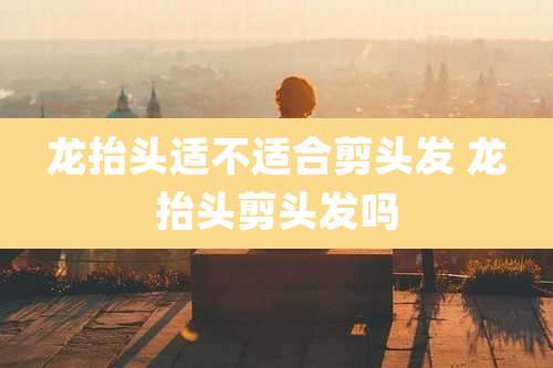 龙抬头适不适合剪头发 龙抬头剪头发吗