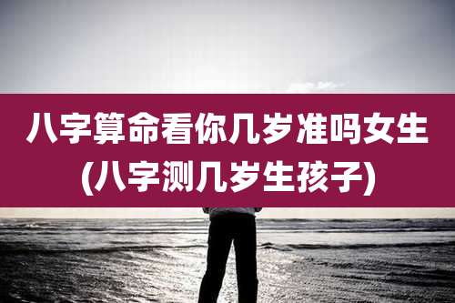 八字算命看你几岁准吗女生(八字测几岁生孩子)