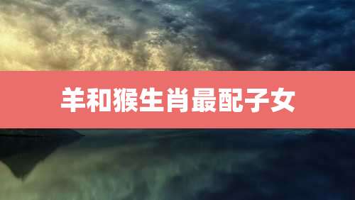 羊和猴生肖最配子女