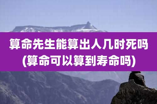 算命先生能算出人几时死吗(算命可以算到寿命吗)