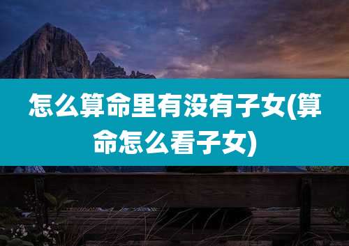 怎么算命里有没有子女(算命怎么看子女)