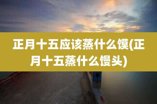 正月十五应该蒸什么馍(正月十五蒸什么馒头)