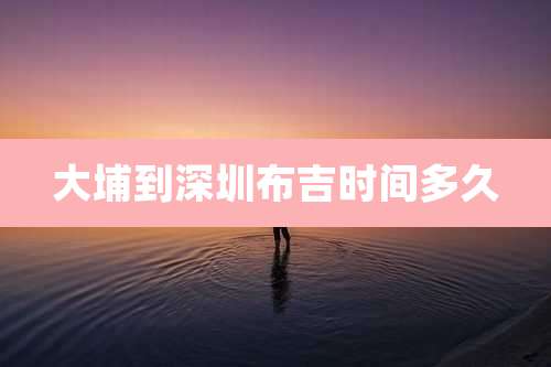 大埔到深圳布吉时间多久