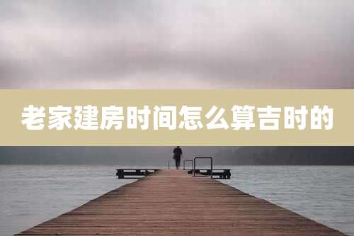 老家建房时间怎么算吉时的