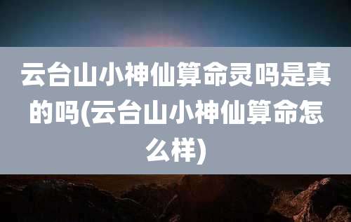 云台山小神仙算命灵吗是真的吗(云台山小神仙算命怎么样)
