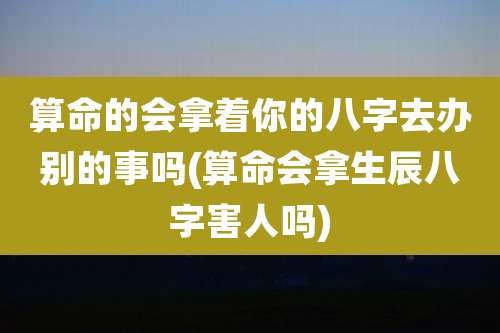 算命的会拿着你的八字去办别的事吗(算命会拿生辰八字害人吗)