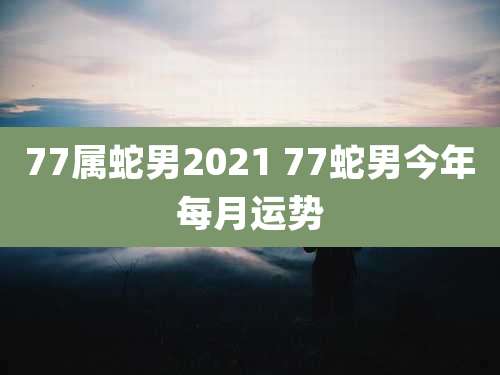 77属蛇男2021 77蛇男今年每月运势