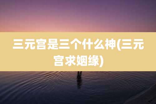 三元宫是三个什么神(三元宫求姻缘)