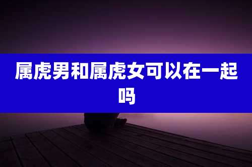 属虎男和属虎女可以在一起吗