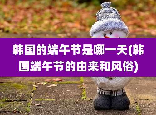 韩国的端午节是哪一天(韩国端午节的由来和风俗)