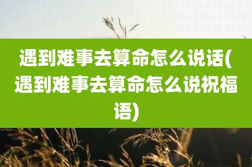 遇到难事去算命怎么说话(遇到难事去算命怎么说祝福语)