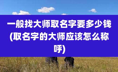 一般找大师取名字要多少钱(取名字的大师应该怎么称呼)