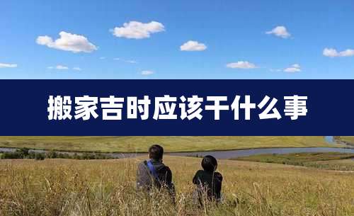 搬家吉时应该干什么事