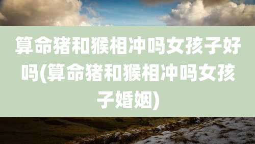 算命猪和猴相冲吗女孩子好吗(算命猪和猴相冲吗女孩子婚姻)