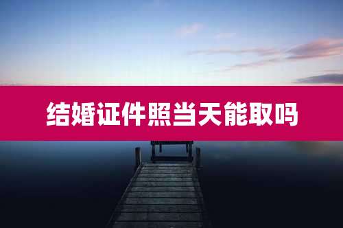 结婚证件照当天能取吗