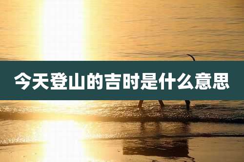 今天登山的吉时是什么意思