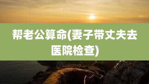帮老公算命(妻子带丈夫去医院检查)
