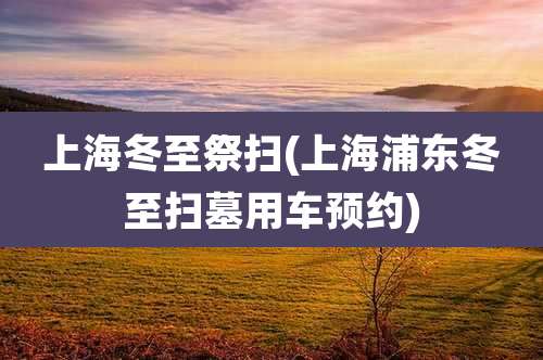上海冬至祭扫(上海浦东冬至扫墓用车预约)