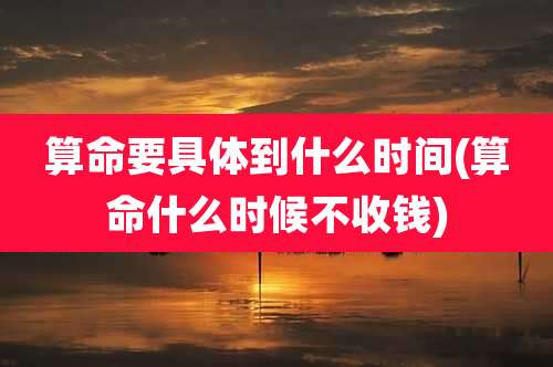算命要具体到什么时间(算命什么时候不收钱)