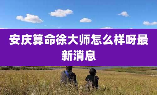 安庆算命徐大师怎么样呀最新消息