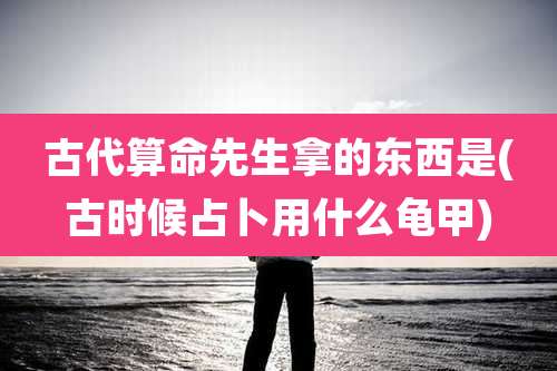 古代算命先生拿的东西是(古时候占卜用什么龟甲)