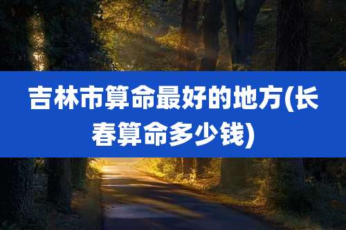 吉林市算命最好的地方(长春算命多少钱)