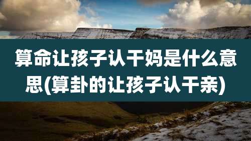 算命让孩子认干妈是什么意思(算卦的让孩子认干亲)