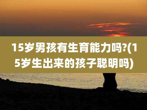 15岁男孩有生育能力吗?(15岁生出来的孩子聪明吗)